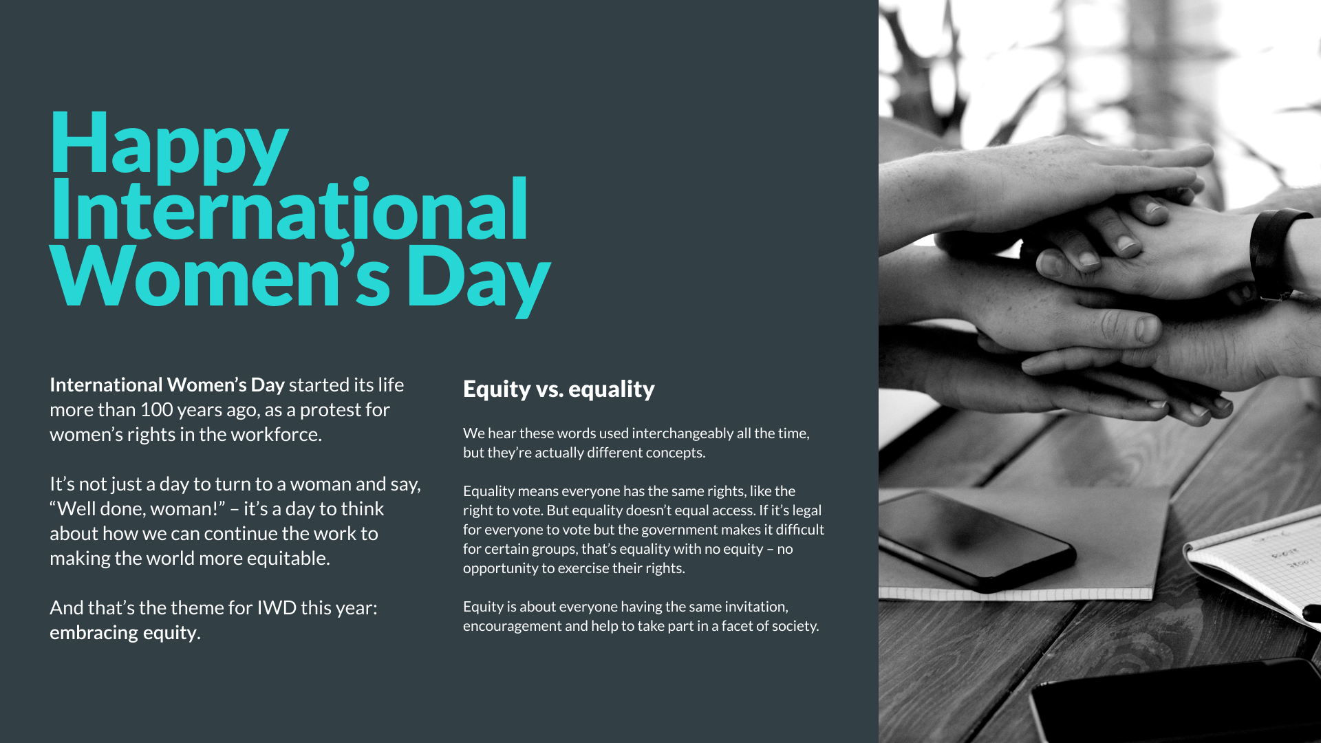 International Women’s Day started its life more than 100 years ago, as a protest for women’s rights in the workforce. It’s not just a day to turn to a woman and say, “Well done, woman!” – it’s a day to think about how we can continue the work to making the world more equitable. And that’s the theme for IWD this year: embracing equity. We hear these words used interchangeably all the time, but they’re actually different concepts. Equality means everyone has the same rights, like the right to vote. But equality doesn’t equal access. If it’s legal for everyone to vote but the government makes it difficult for certain groups, that’s equality with no equity – no opportunity to exercise their rights. Equity is about everyone having the same invitation, encouragement and help to take part in a facet of society.