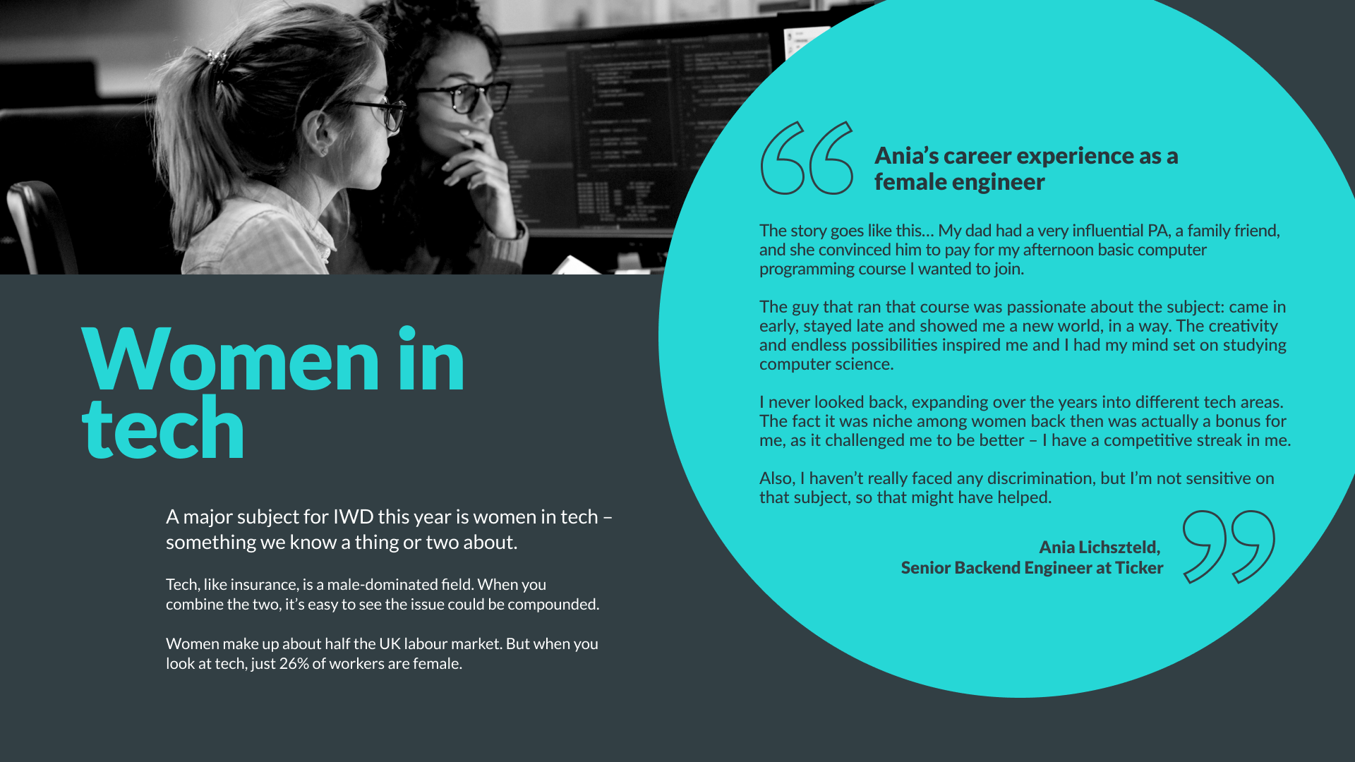 A major subject for IWD this year is women in tech – something we know a thing or two about. Tech, like insurance, is a male-dominated field. When you combine the two, it’s easy to see the issue could be compounded. 
Women make up about half the UK labour market. But when you look at tech, just 26% of workers are female. 