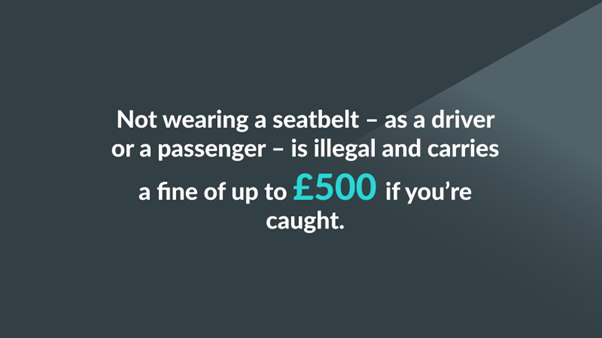 Not wearing a seatbelt - as a driver or a passenger - is illegal and carries a fine of up to £500 if you're caught